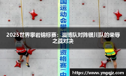 2025世界攀岩锦标赛：淄博队对阵银川队的荣辱之战对决